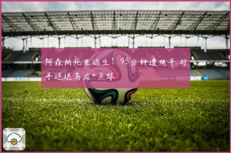 阿森纳死里逃生！95分钟遭绝平 对手连送乌龙+点球