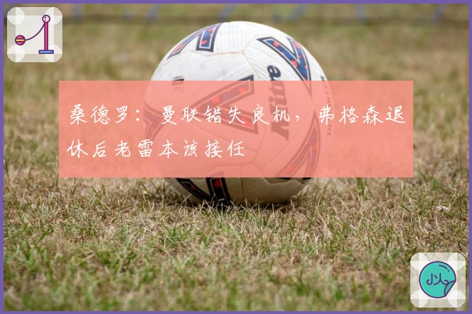 桑德罗：曼联错失良机，弗格森退休后老雷本该接任