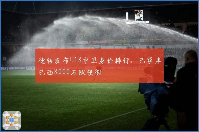 德转发布U18中卫身价排行，巴萨库巴西8000万欧领衔