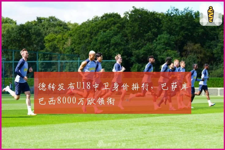 德转发布U18中卫身价排行，巴萨库巴西8000万欧领衔