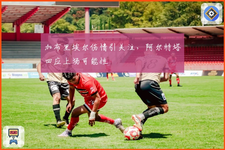 加布里埃尔伤情引关注，阿尔特塔回应上场可能性