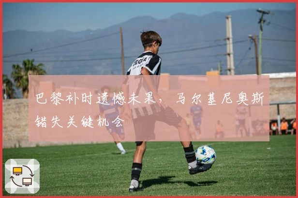 巴黎补时遗憾未果，马尔基尼奥斯错失关键机会