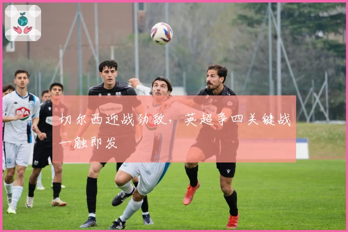 切尔西迎战劲敌,英超争四关键战一触即发